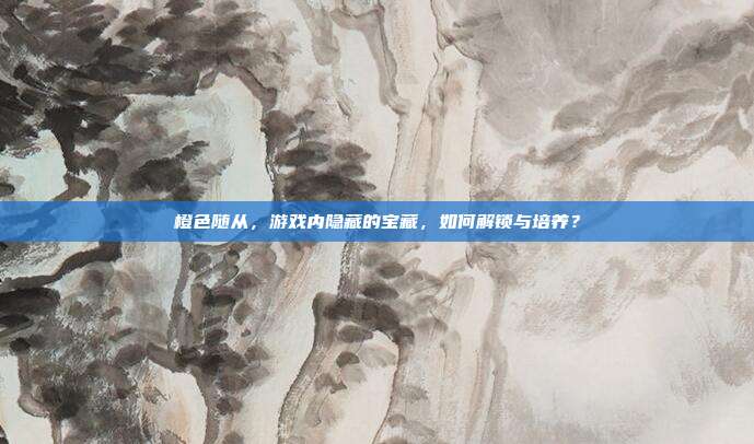 橙色随从，游戏内隐藏的宝藏，如何解锁与培养？