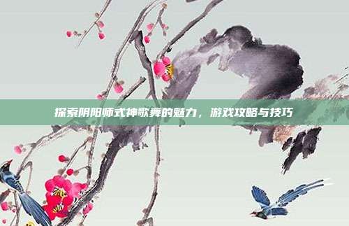 探索阴阳师式神歌舞的魅力,游戏攻略与技巧