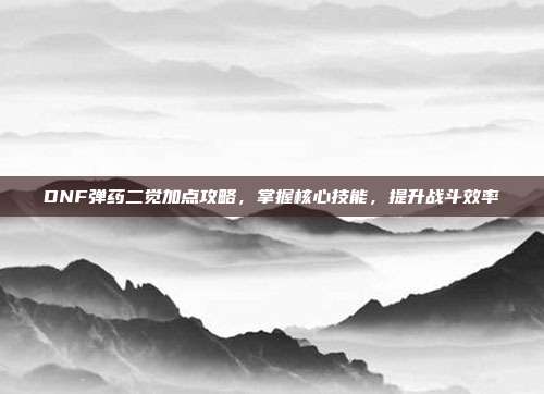 DNF弹药二觉加点攻略，掌握核心技能，提升战斗效率