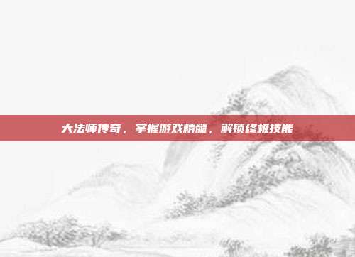 大法师传奇,掌握游戏精髓,解锁终极技能