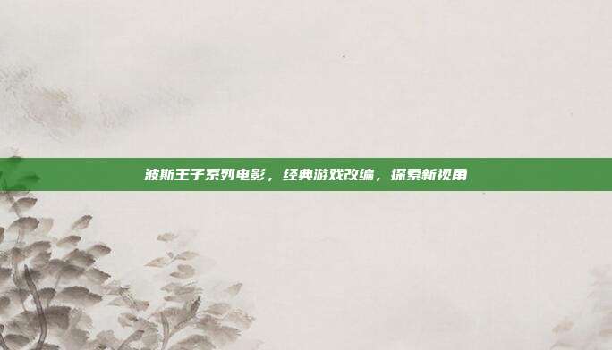 波斯王子系列电影,经典游戏改编,探索新视角