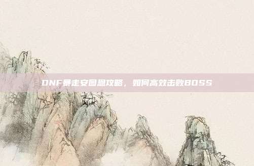 DNF暴走安图恩攻略，如何高效击败BOSS