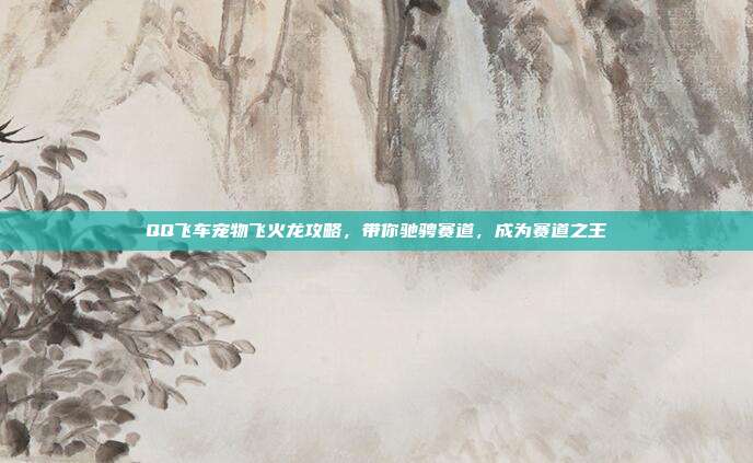 QQ飞车宠物飞火龙攻略，带你驰骋赛道，成为赛道之王