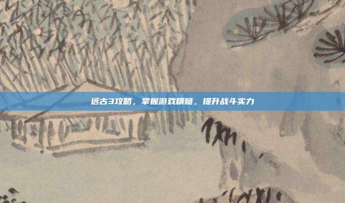 远古3攻略,掌握游戏精髓,提升战斗实力