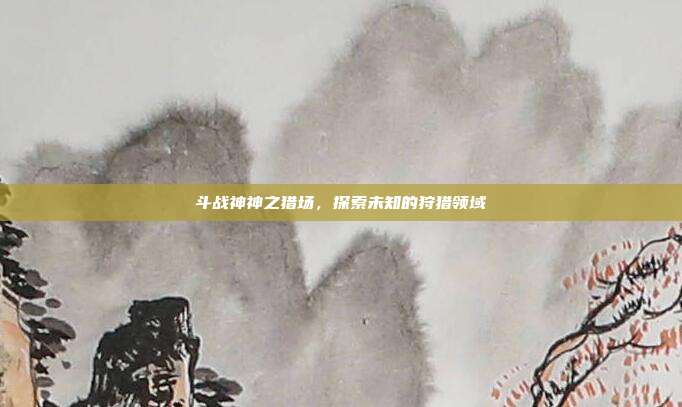 斗战神神之猎场，探索未知的狩猎领域