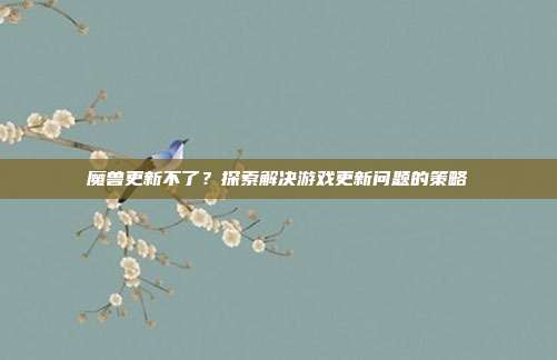 魔兽更新不了?探索解决游戏更新问题的策略