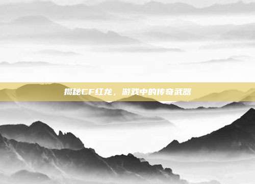 揭秘CF红龙,游戏中的传奇武器