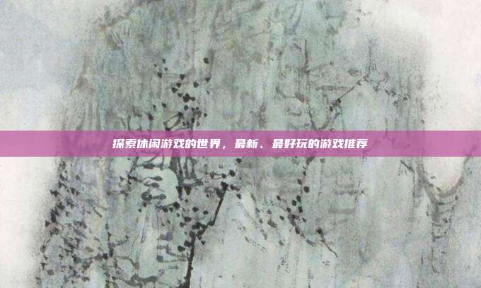 探索休闲游戏的世界，最新、最好玩的游戏推荐