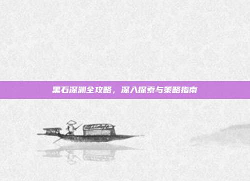黑石深渊全攻略，深入探索与策略指南