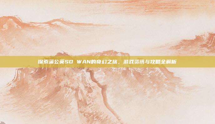 探索蒲公英SD WAN的奇幻之旅，游戏资讯与攻略全解析