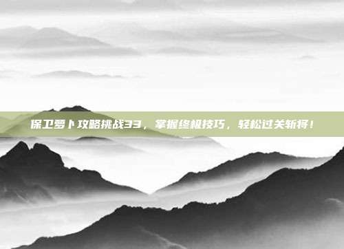 保卫萝卜攻略挑战33,掌握终极技巧,轻松过关斩将!