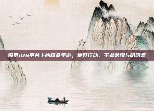 探索iOS平台上的精品手游,荒野行动、王者荣耀与阴阳师