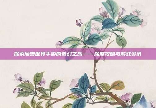探索魔兽世界手游的奇幻之旅——深度攻略与游戏资讯