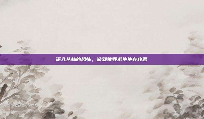 深入丛林的恐怖,游戏荒野求生生存攻略