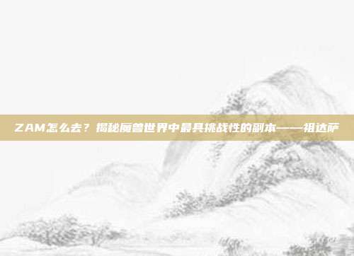 ZAM怎么去？揭秘魔兽世界中最具挑战性的副本——祖达萨