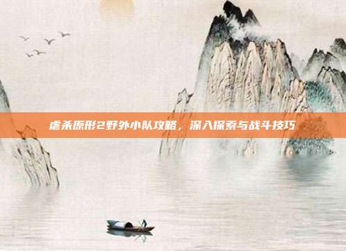 虐杀原形2野外小队攻略，深入探索与战斗技巧
