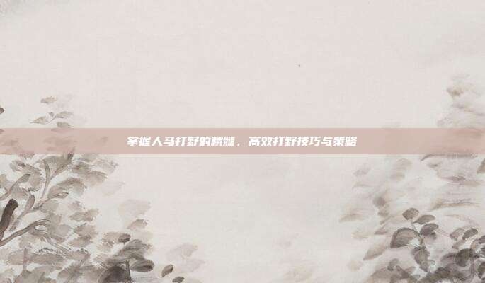 掌握人马打野的精髓，高效打野技巧与策略
