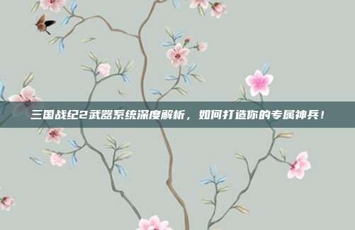 三国战纪2武器系统深度解析,如何打造你的专属神兵!