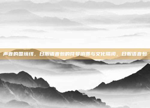 声音的国境线,日服语音包的符号消费与文化隔阂,日服语音包