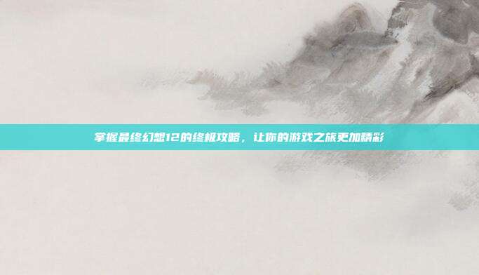 掌握最终幻想12的终极攻略,让你的游戏之旅更加精彩