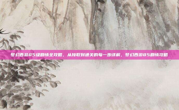 梦幻西游85级剧情全攻略，从接取到通关的每一步详解，梦幻西游85剧情攻略