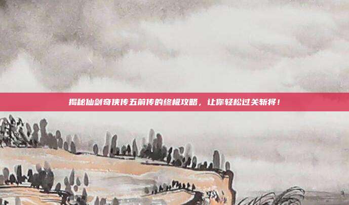 揭秘仙剑奇侠传五前传的终极攻略，让你轻松过关斩将！