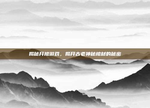 揭秘开棺游戏，揭开古老神秘棺材的秘密