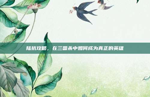 陆抗攻略，在三国杀中如何成为真正的英雄