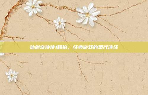 仙剑奇侠传1翻拍，经典游戏的现代演绎