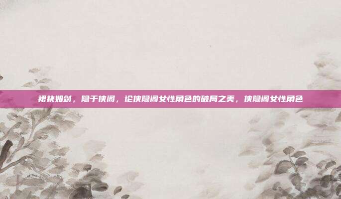 裙袂如剑，隐于侠阁，论侠隐阁女性角色的破局之美，侠隐阁女性角色