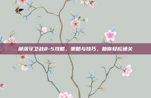 部落守卫战8-5攻略，策略与技巧，助你轻松通关