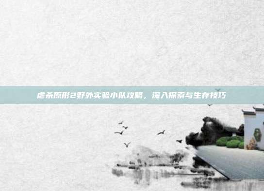 虐杀原形2野外实验小队攻略,深入探索与生存技巧