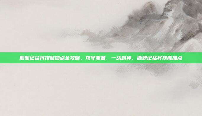 鹿鼎记猛将技能加点全攻略,攻守兼备,一战封神,鹿鼎记猛将技能加点