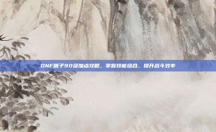 DNF瞎子90级加点攻略，掌握技能组合，提升战斗效率