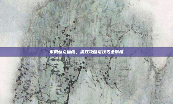 东风幼龙缰绳，游戏攻略与技巧全解析