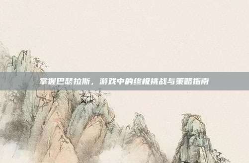 掌握巴瑟拉斯，游戏中的终极挑战与策略指南