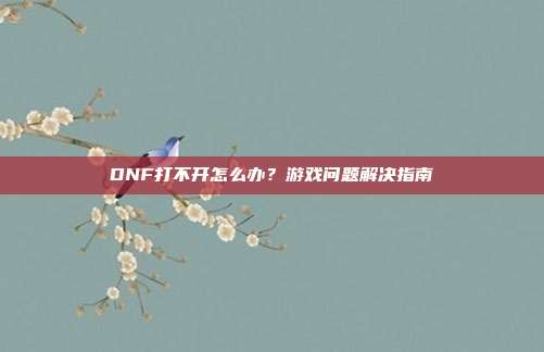 DNF打不开怎么办？游戏问题解决指南