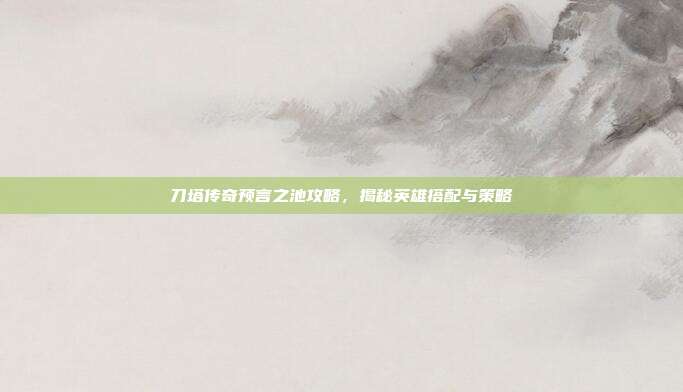 刀塔传奇预言之池攻略，揭秘英雄搭配与策略