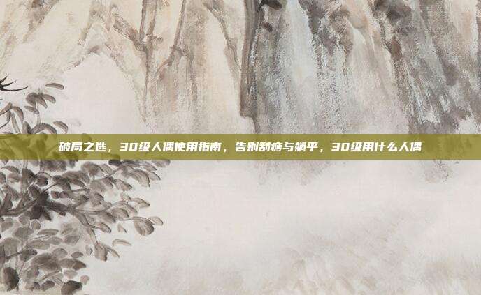 破局之选,30级人偶使用指南,告别刮痧与躺平,30级用什么人偶