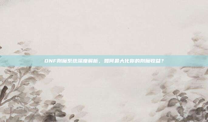 DNF附魔系统深度解析,如何最大化你的附魔收益?