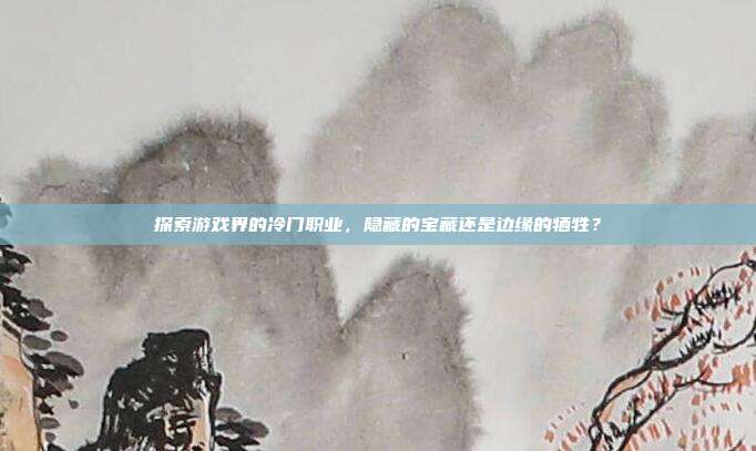 探索游戏界的冷门职业,隐藏的宝藏还是边缘的牺牲?
