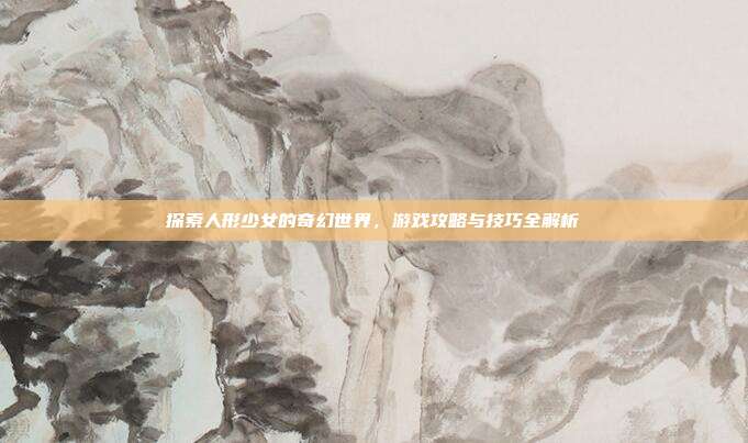 探索人形少女的奇幻世界,游戏攻略与技巧全解析