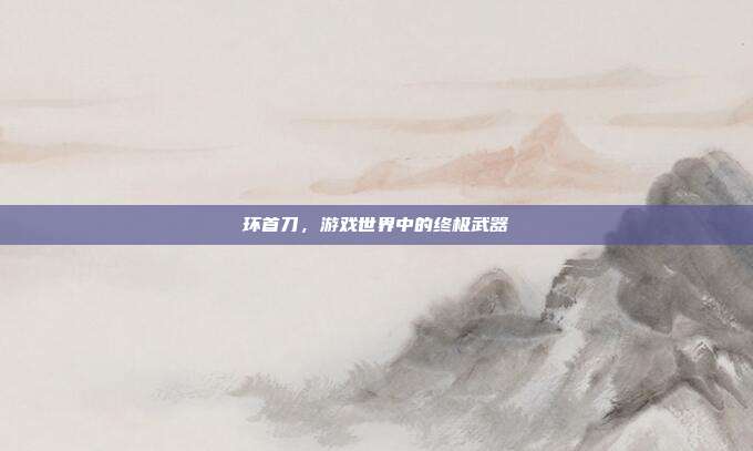 环首刀，游戏世界中的终极武器