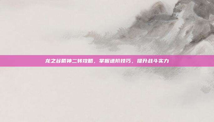 龙之谷箭神二转攻略，掌握进阶技巧，提升战斗实力