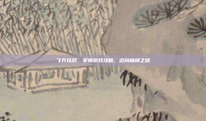 飞升以后,掌握游戏攻略,迈向巅峰之路