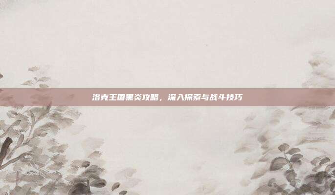 洛克王国黑炎攻略,深入探索与战斗技巧