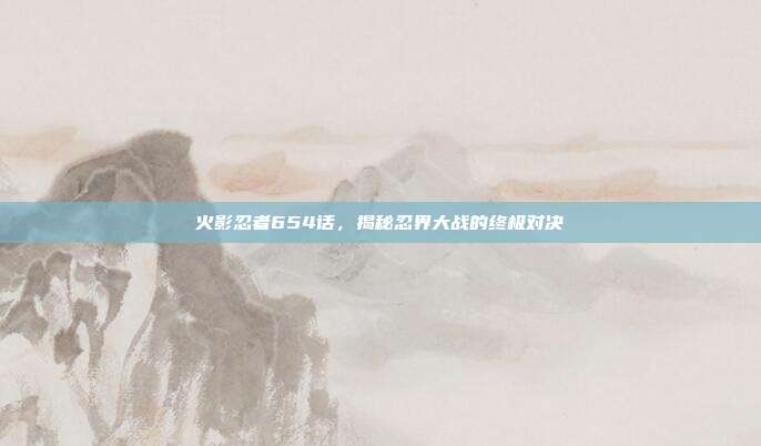 火影忍者654话,揭秘忍界大战的终极对决