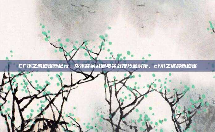 CF水之城秒怪新纪元，版本答案武器与实战技巧全解析，cf水之城最新秒怪