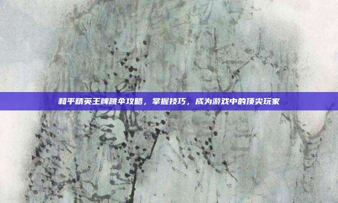 和平精英王牌跳伞攻略，掌握技巧，成为游戏中的顶尖玩家