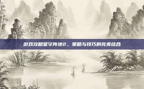 游戏攻略坚守阵地2，策略与技巧的完美结合